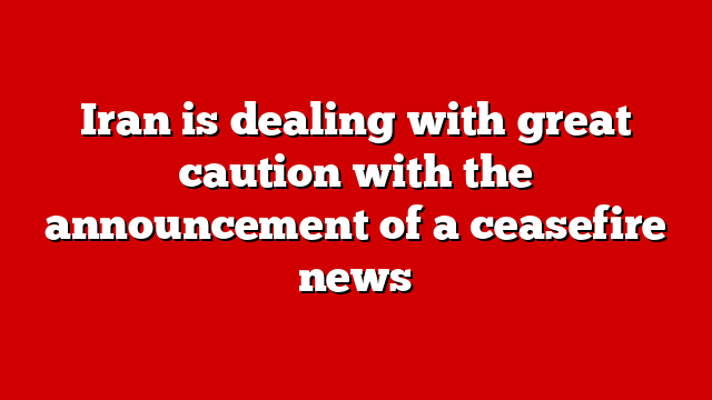 Iran is dealing with great caution with the announcement of a ceasefire news