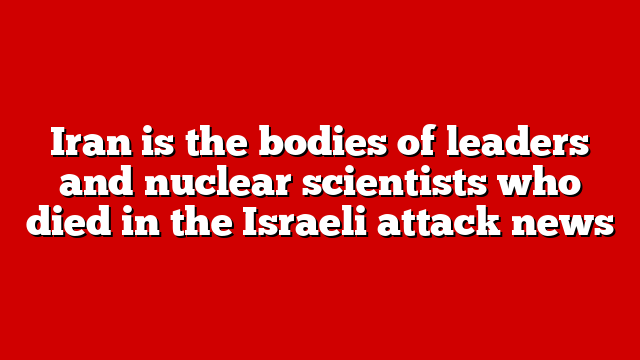 Iran is the bodies of leaders and nuclear scientists who died in the Israeli attack news