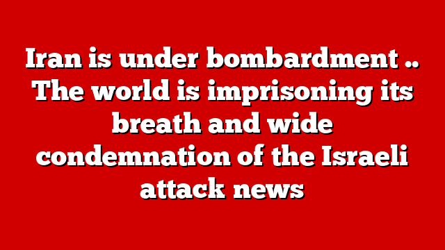Iran is under bombardment .. The world is imprisoning its breath and wide condemnation of the Israeli attack news