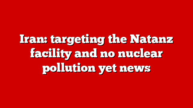 Iran: targeting the Natanz facility and no nuclear pollution yet news