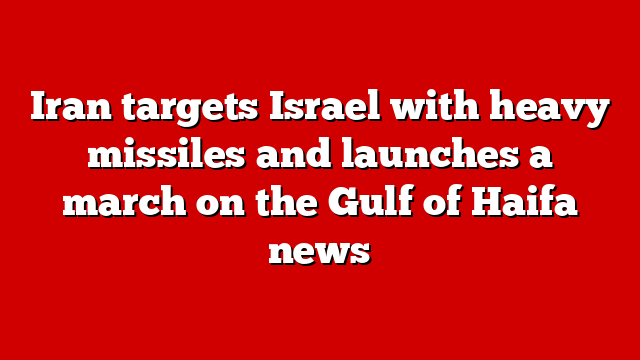 Iran targets Israel with heavy missiles and launches a march on the Gulf of Haifa news