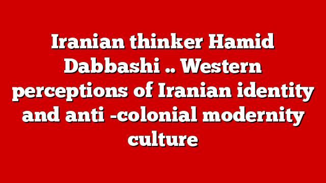 Iranian thinker Hamid Dabbashi .. Western perceptions of Iranian identity and anti -colonial modernity culture