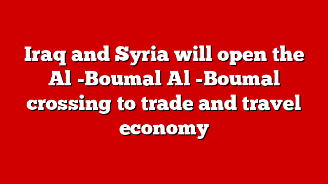 Iraq and Syria will open the Al -Boumal Al -Boumal crossing to trade and travel economy