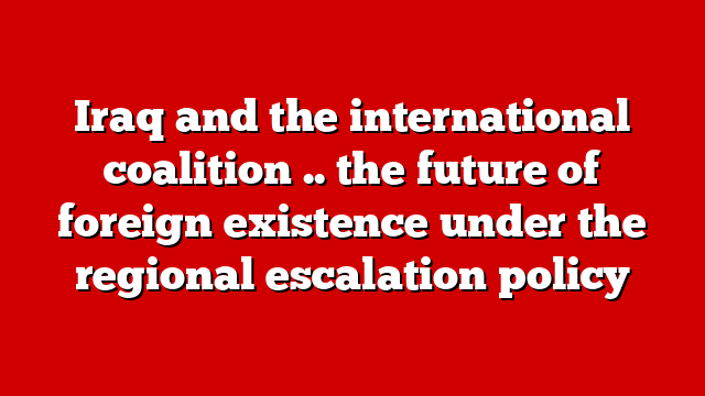 Iraq and the international coalition .. the future of foreign existence under the regional escalation policy
