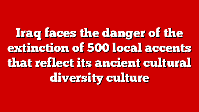 Iraq faces the danger of the extinction of 500 local accents that reflect its ancient cultural diversity culture