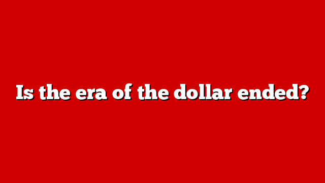 Is the era of the dollar ended?