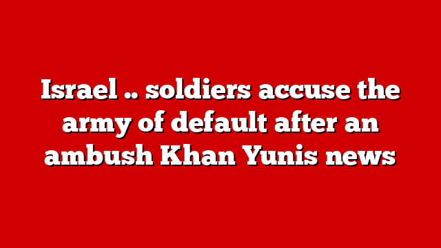Israel .. soldiers accuse the army of default after an ambush Khan Yunis news