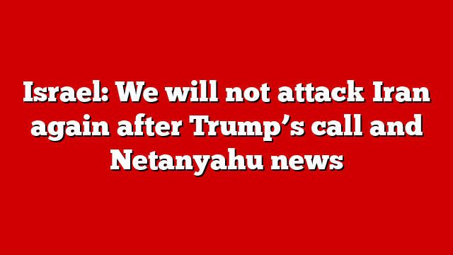 Israel: We will not attack Iran again after Trump’s call and Netanyahu news