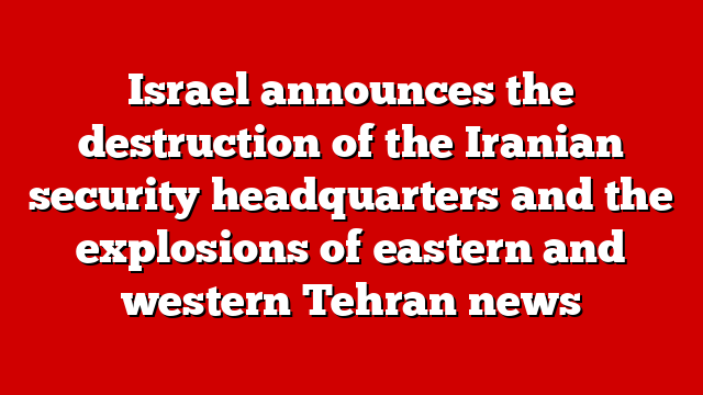 Israel announces the destruction of the Iranian security headquarters and the explosions of eastern and western Tehran news