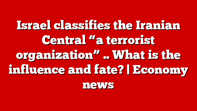 Israel classifies the Iranian Central “a terrorist organization” .. What is the influence and fate? | Economy news