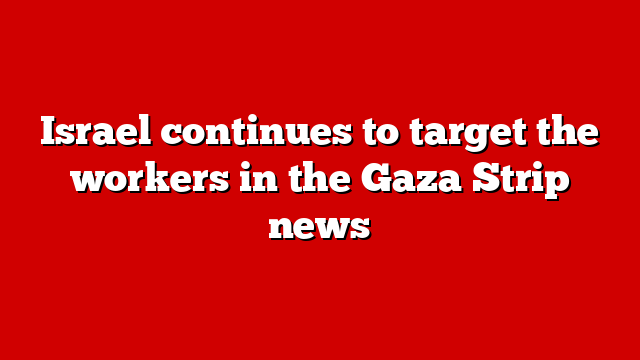 Israel continues to target the workers in the Gaza Strip news