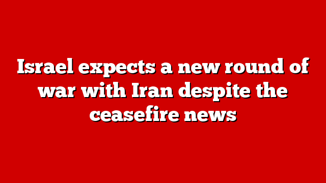 Israel expects a new round of war with Iran despite the ceasefire news