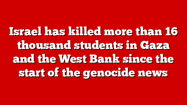 Israel has killed more than 16 thousand students in Gaza and the West Bank since the start of the genocide news