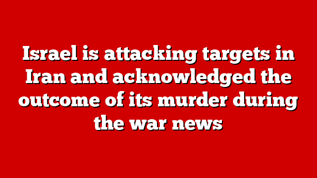 Israel is attacking targets in Iran and acknowledged the outcome of its murder during the war news