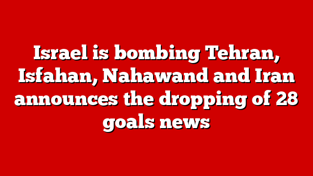 Israel is bombing Tehran, Isfahan, Nahawand and Iran announces the dropping of 28 goals news