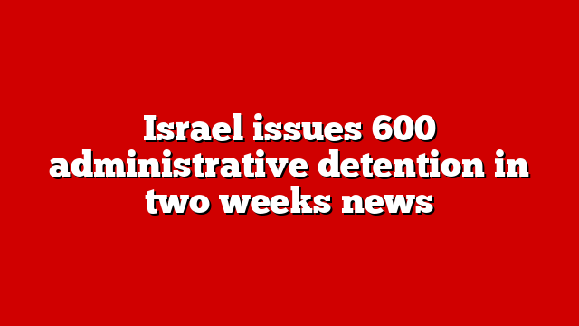 Israel issues 600 administrative detention in two weeks news
