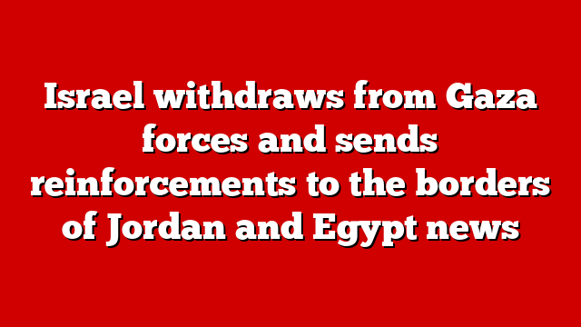 Israel withdraws from Gaza forces and sends reinforcements to the borders of Jordan and Egypt news