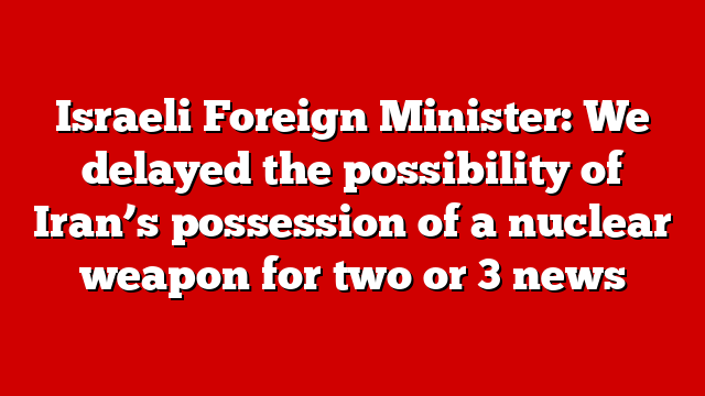 Israeli Foreign Minister: We delayed the possibility of Iran’s possession of a nuclear weapon for two or 3 news