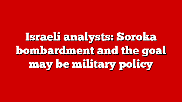 Israeli analysts: Soroka bombardment and the goal may be military policy
