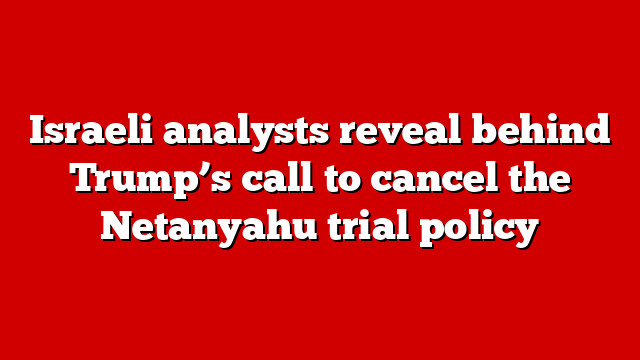 Israeli analysts reveal behind Trump’s call to cancel the Netanyahu trial policy