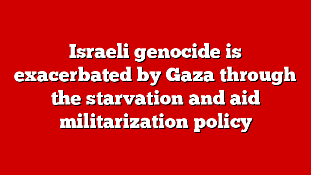 Israeli genocide is exacerbated by Gaza through the starvation and aid militarization policy