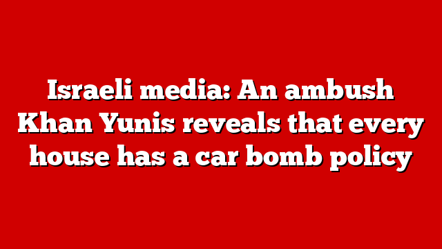 Israeli media: An ambush Khan Yunis reveals that every house has a car bomb policy