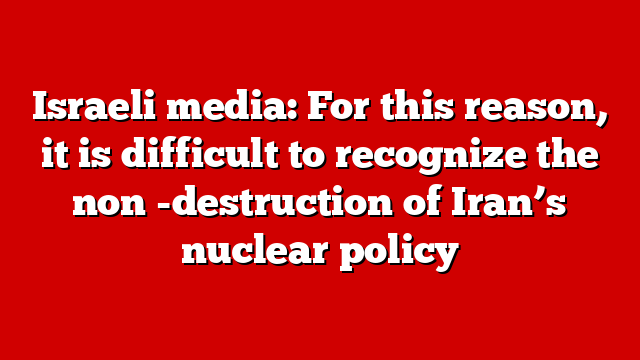 Israeli media: For this reason, it is difficult to recognize the non -destruction of Iran’s nuclear policy