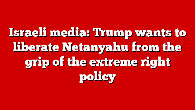 Israeli media: Trump wants to liberate Netanyahu from the grip of the extreme right policy