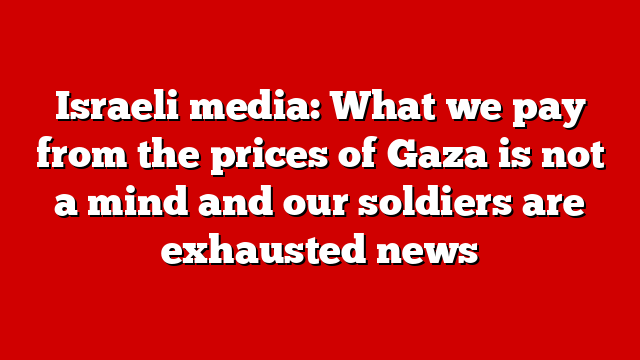 Israeli media: What we pay from the prices of Gaza is not a mind and our soldiers are exhausted news