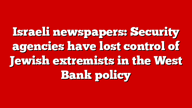 Israeli newspapers: Security agencies have lost control of Jewish extremists in the West Bank policy