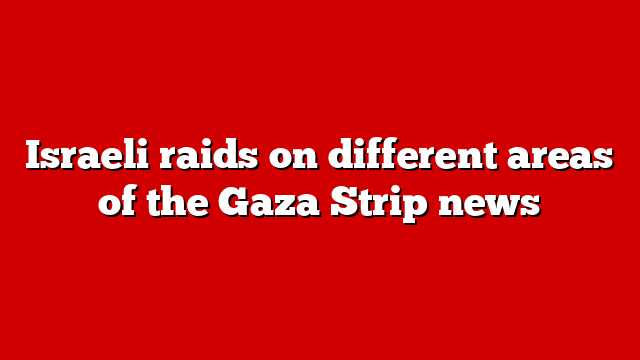 Israeli raids on different areas of the Gaza Strip news