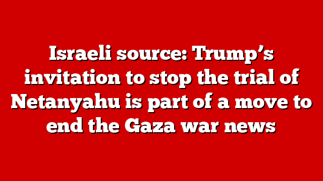 Israeli source: Trump’s invitation to stop the trial of Netanyahu is part of a move to end the Gaza war news