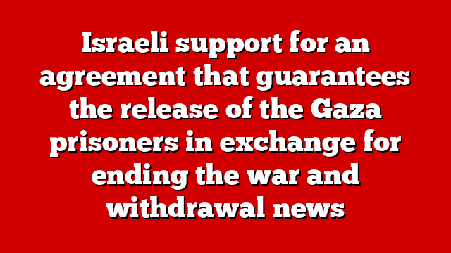 Israeli support for an agreement that guarantees the release of the Gaza prisoners in exchange for ending the war and withdrawal news