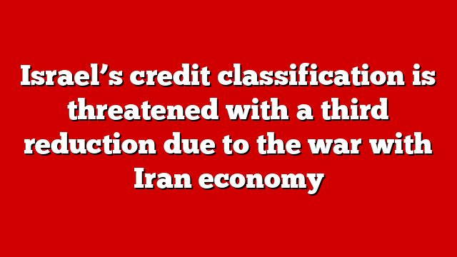 Israel’s credit classification is threatened with a third reduction due to the war with Iran economy