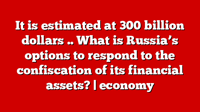 It is estimated at 300 billion dollars .. What is Russia’s options to respond to the confiscation of its financial assets? | economy