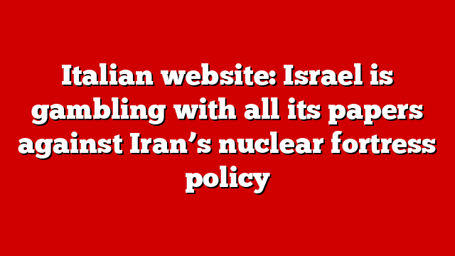Italian website: Israel is gambling with all its papers against Iran’s nuclear fortress policy