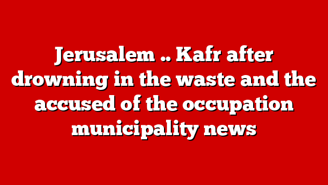 Jerusalem .. Kafr after drowning in the waste and the accused of the occupation municipality news