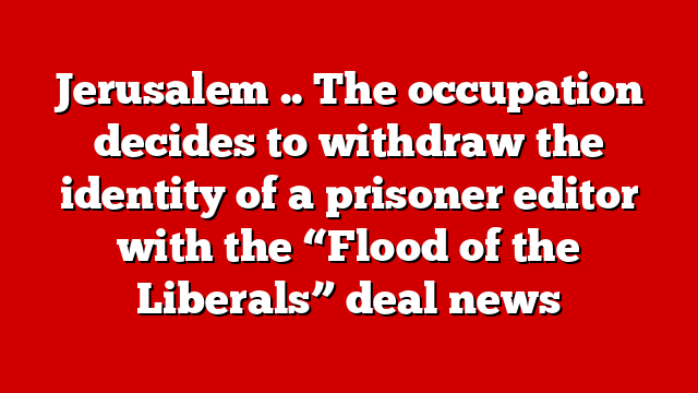Jerusalem .. The occupation decides to withdraw the identity of a prisoner editor with the “Flood of the Liberals” deal news