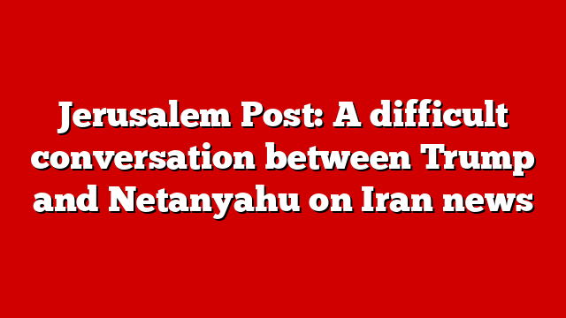 Jerusalem Post: A difficult conversation between Trump and Netanyahu on Iran news