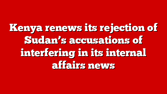 Kenya renews its rejection of Sudan’s accusations of interfering in its internal affairs news