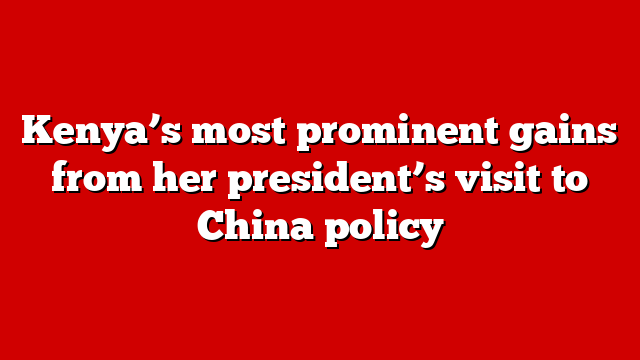 Kenya’s most prominent gains from her president’s visit to China policy