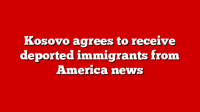 Kosovo agrees to receive deported immigrants from America news