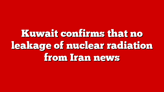 Kuwait confirms that no leakage of nuclear radiation from Iran news