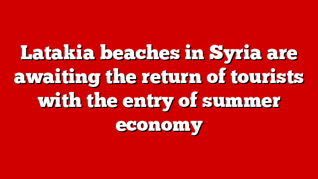 Latakia beaches in Syria are awaiting the return of tourists with the entry of summer economy
