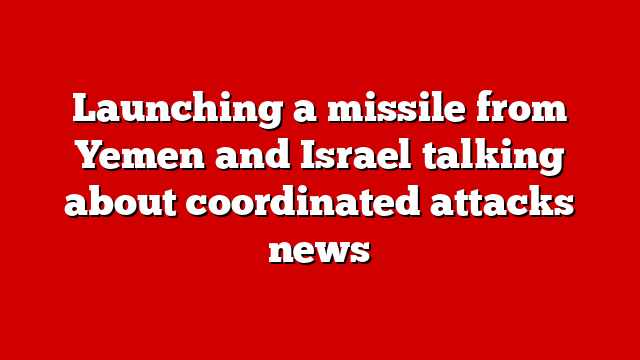 Launching a missile from Yemen and Israel talking about coordinated attacks news