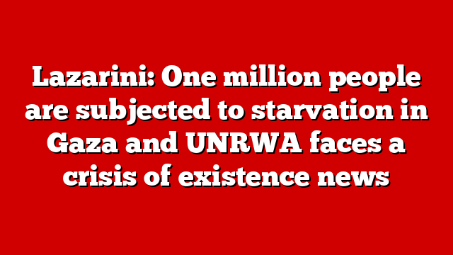 Lazarini: One million people are subjected to starvation in Gaza and UNRWA faces a crisis of existence news