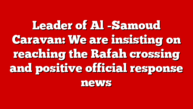 Leader of Al -Samoud Caravan: We are insisting on reaching the Rafah crossing and positive official response news