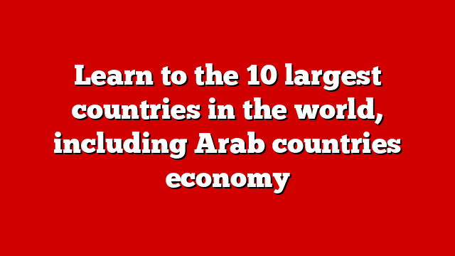 Learn to the 10 largest countries in the world, including Arab countries economy