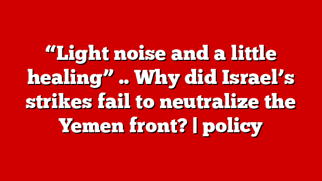 “Light noise and a little healing” .. Why did Israel’s strikes fail to neutralize the Yemen front? | policy