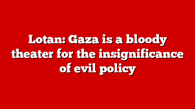 Lotan: Gaza is a bloody theater for the insignificance of evil policy